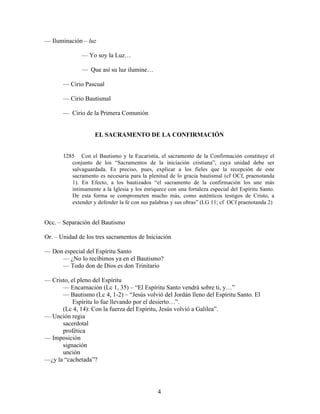 4
— Iluminación – luz
— Yo soy la Luz…
— Que así su luz ilumine…
— Cirio Pascual
— Cirio Bautismal
— Cirio de la Primera Comunión
EL SACRAMENTO DE LA CONFIRMACIÓN
1285 Con el Bautismo y la Eucaristía, el sacramento de la Confirmación constituye el
conjunto de los “Sacramentos de la iniciación cristiana”, cuya unidad debe ser
salvaguardada. Es preciso, pues, explicar a los fieles que la recepción de este
sacramento es necesaria para la plenitud de lo gracia bautismal (cf OCf, praenotanda
1). En Efecto, a los bautizados “el sacramento de la confirmación los une más
íntimamente a la Iglesia y los enriquece con una fortaleza especial del Espíritu Santo.
De esta forma se comprometen mucho más, como auténticos testigos de Cristo, a
extender y defender la fe con sus palabras y sus obras” (LG 11; cf OCf praenotanda 2)
Occ. – Separación del Bautismo
Or. – Unidad de los tres sacramentos de Iniciación
— Don especial del Espíritu Santo
— ¿No lo recibimos ya en el Bautismo?
— Todo don de Dios es don Trinitario
— Cristo, el pleno del Espíritu
— Encarnación (Lc 1, 35) – “El Espíritu Santo vendrá sobre ti, y…”
— Bautismo (Lc 4, 1-2) – “Jesús volvió del Jordán lleno del Espíritu Santo. El
Espíritu lo fue llevando por el desierto…”.
(Lc 4, 14): Con la fuerza del Espíritu, Jesús volvió a Galilea”.
— Unción regia
sacerdotal
profética
— Imposición
signación
unción
—¿y la “cachetada”?
 