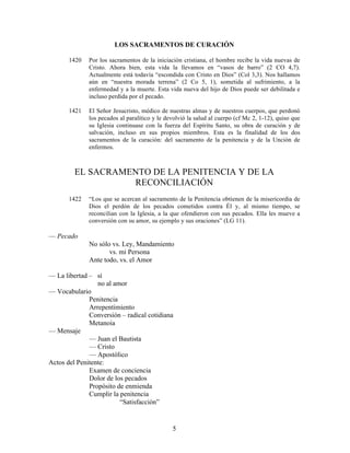 5
LOS SACRAMENTOS DE CURACIÓN
1420 Por los sacramentos de la iniciación cristiana, el hombre recibe la vida nuevas de
Cristo. Ahora bien, esta vida la llevamos en “vasos de barro” (2 CO 4,7).
Actualmente está todavía “escondida con Cristo en Dios” (Col 3,3). Nos hallamos
aún en “nuestra morada terrena” (2 Co 5, 1), sometida al sufrimiento, a la
enfermedad y a la muerte. Esta vida nueva del hijo de Dios puede ser debilitada e
incluso perdida por el pecado.
1421 El Señor Jesucristo, médico de nuestras almas y de nuestros cuerpos, que perdonó
los pecados al paralítico y le devolvió la salud al cuerpo (cf Mc 2, 1-12), quiso que
su Iglesia continuase con la fuerza del Espíritu Santo, su obra de curación y de
salvación, incluso en sus propios miembros. Esta es la finalidad de los dos
sacramentos de la curación: del sacramento de la penitencia y de la Unción de
enfermos.
EL SACRAMENTO DE LA PENITENCIA Y DE LA
RECONCILIACIÓN
1422 “Los que se acercan al sacramento de la Penitencia obtienen de la misericordia de
Dios el perdón de los pecados cometidos contra Él y, al mismo tiempo, se
reconcilian con la Iglesia, a la que ofendieron con sus pecados. Ella les mueve a
conversión con su amor, su ejemplo y sus oraciones” (LG 11).
— Pecado
No sólo vs. Ley, Mandamiento
vs. mi Persona
Ante todo, vs. el Amor
— La libertad – sí
no al amor
— Vocabulario
Penitencia
Arrepentimiento
Conversión – radical cotidiana
Metanoia
— Mensaje
— Juan el Bautista
— Cristo
— Apostólico
Actos del Penitente:
Examen de conciencia
Dolor de los pecados
Propósito de enmienda
Cumplir la penitencia
“Satisfacción”
 