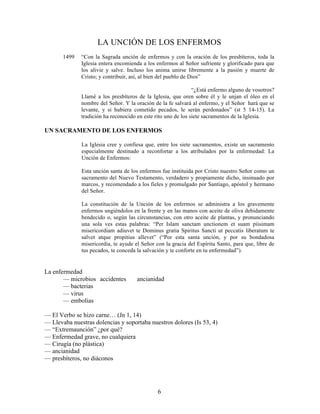 6
LA UNCIÓN DE LOS ENFERMOS
1499 “Con la Sagrada unción de enfermos y con la oración de los presbíteros, toda la
Iglesia entera encomienda a los enfermos al Señor sufriente y glorificado para que
los alivie y salve. Incluso los anima unirse libremente a la pasión y muerte de
Cristo; y contribuir, así, al bien del pueblo de Dios”
“¿Está enfermo alguno de vosotros?
Llamé a los presbíteros de la Iglesia, que oren sobre él y le unjan el óleo en el
nombre del Señor. Y la oración de la fe salvará al enfermo, y el Señor hará que se
levante, y si hubiera cometido pecados, le serán perdonados” (st 5 14-15). La
tradición ha reconocido en este rito uno de los siete sacramentos de la Iglesia.
UN SACRAMENTO DE LOS ENFERMOS
La Iglesia cree y confiesa que, entre los siete sacramentos, existe un sacramento
especialmente destinado a reconfortar a los atribulados por la enfermedad: La
Unción de Enfermos:
Esta unción santa de los enfermos fue instituida por Cristo nuestro Señor como un
sacramento del Nuevo Testamento, verdadero y propiamente dicho, insinuado por
marcos, y recomendado a los fieles y promulgado por Santiago, apóstol y hermano
del Señor.
La constitución de la Unción de los enfermos se administra a los gravemente
enfermos ungiéndolos en la frente y en las manos con aceite de oliva debidamente
bendecido o, según las circunstancias, con otro aceite de plantas, y pronunciando
una sola ves estas palabras: “Per Islam sanctam unctionem et suam piisimam
misericordiam adiuvet te Dominus gratia Spiritus Sancti ut peccatis liberatum te
salvet atque propitius allevet” (“Por esta santa unción, y por su bondadosa
misericordia, te ayude el Señor con la gracia del Espíritu Santo, para que, libre de
tus pecados, te conceda la salvación y te conforte en tu enfermedad”).
La enfermedad
— microbios accidentes ancianidad
— bacterias
— virus
— embolias
— El Verbo se hizo carne… (Jn 1, 14)
— Llevaba nuestras dolencias y soportaba nuestros dolores (Is 53, 4)
— “Extremaunción” ¿por qué?
— Enfermedad grave, no cualquiera
— Cirugía (no plástica)
— ancianidad
— presbíteros, no diáconos
 