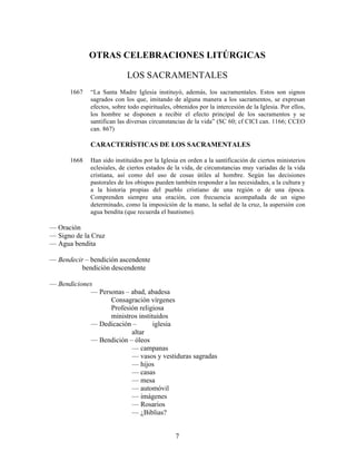 7
OTRAS CELEBRACIONES LITÚRGICAS
LOS SACRAMENTALES
1667 “La Santa Madre Iglesia instituyó, además, los sacramentales. Estos son signos
sagrados con los que, imitando de alguna manera a los sacramentos, se expresan
efectos, sobre todo espirituales, obtenidos por la intercesión de la Iglesia. Por ellos,
los hombre se disponen a recibir el efecto principal de los sacramentos y se
santifican las diversas circunstancias de la vida” (SC 60; cf CICI can. 1166; CCEO
can. 867)
CARACTERÍSTICAS DE LOS SACRAMENTALES
1668 Han sido instituidos por la Iglesia en orden a la santificación de ciertos ministerios
eclesiales, de ciertos estados de la vida, de circunstancias muy variadas de la vida
cristiana, así como del uso de cosas útiles al hombre. Según las decisiones
pastorales de los obispos pueden también responder a las necesidades, a la cultura y
a la historia propias del pueblo cristiano de una región o de una época.
Comprenden siempre una oración, con frecuencia acompañada de un signo
determinado, como la imposición de la mano, la señal de la cruz, la aspersión con
agua bendita (que recuerda el bautismo).
— Oración
— Signo de la Cruz
— Agua bendita
— Bendecir – bendición ascendente
bendición descendente
— Bendiciones
— Personas – abad, abadesa
Consagración vírgenes
Profesión religiosa
ministros instituidos
— Dedicación – iglesia
altar
— Bendición – óleos
— campanas
— vasos y vestiduras sagradas
— hijos
— casas
— mesa
— automóvil
— imágenes
— Rosarios
— ¿Biblias?
 