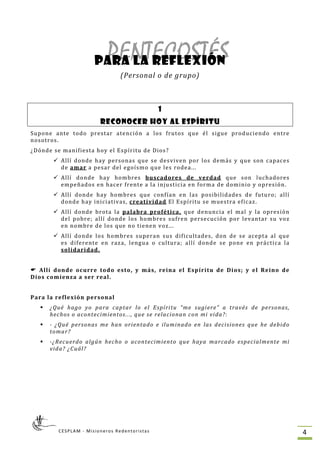 PENTECOSTÉSpara la reflexión
(Personal o de grupo) 
 
 
1
RECONOCER HOY AL ESPÍRITU
Supone  ante  todo  prestar  atención  a  los  frutos  que  él  sigue  produciendo  entre 
nosotros. 
¿Dónde se manifiesta hoy el Espíritu de Dios? 
Allí  donde  hay  personas  que  se  desviven  por  los  demás  y  que  son  capaces 
de amar a p sar  el egoísm
Allí  donde  hay  hombres  buscadores  de  verdad
e d o que les rodea... 
  que  son  luchadores 
empeñados en hacer frente a la injusticia en forma de dominio y opresión. 
Allí  donde  hay  hombres  que  confían  en  las  posibilidades  de  futuro;  allí 
s, creatividad
CESPLAM ‐ Misioneros Redentoristas  4 
donde hay iniciativa  El Espíritu se muestra eficaz. 
Allí  donde  brota  la  palabra  profética,  que  denuncia  el  mal  y  la  opresión 
del  pobre;  allí  donde  los  hombres  sufren  persecución  por  levantar  su  voz 
en nombre de los que no tienen voz... 
Allí  donde  los  hombres  superan  sus  dificultades,  don  de  se  acepta  al  que 
es  diferente  en  raza,  lengua  o  cultura;  allí  donde  se  pone  en  práctica  la 
solidaridad. 
 
  Allí  donde  ocurre  todo  esto,  y  más,  reina  el  Espíritu  de  Dios;  y  el  Reino  de 
Dios comienza a ser real. 
 
Para la reflexión personal 
¿Qué  hago  yo  para  captar  lo  el  Espíritu  “me  sugiere”  a  través  de  personas, 
hechos o acontecimientos..., que se relacionan con mi vida?: 
­  ¿Qué  personas  me  han  orientado  e  iluminado  en  las  decisiones  que  he  debido 
tomar? 
­¿Recuerdo  algún  hecho  o  acontecimiento  que  haya  marcado  especialmente  mi 
vida? ¿Cuál? 
 
 