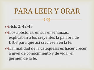
Hch. 2, 42-45
Los apóstoles, en sus enseñanzas,
explicaban a los creyentes la palabra de
DIOS para que así creciesen en la fe.
La finalidad de la catequesis es hacer crecer,
a nivel de conocimiento y de vida , el
germen de la fe:
PARA LEER Y ORAR
 