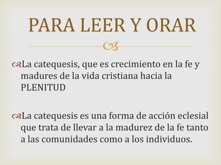 
La catequesis, que es crecimiento en la fe y
madures de la vida cristiana hacia la
PLENITUD
La catequesis es una forma de acción eclesial
que trata de llevar a la madurez de la fe tanto
a las comunidades como a los individuos.
PARA LEER Y ORAR
 