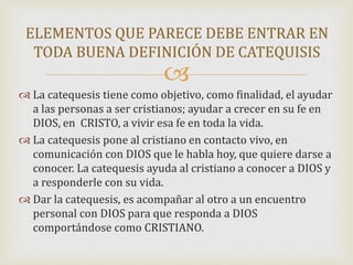 
 La catequesis tiene como objetivo, como finalidad, el ayudar
a las personas a ser cristianos; ayudar a crecer en su fe en
DIOS, en CRISTO, a vivir esa fe en toda la vida.
 La catequesis pone al cristiano en contacto vivo, en
comunicación con DIOS que le habla hoy, que quiere darse a
conocer. La catequesis ayuda al cristiano a conocer a DIOS y
a responderle con su vida.
 Dar la catequesis, es acompañar al otro a un encuentro
personal con DIOS para que responda a DIOS
comportándose como CRISTIANO.
ELEMENTOS QUE PARECE DEBE ENTRAR EN
TODA BUENA DEFINICIÓN DE CATEQUISIS
 