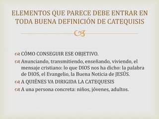 
 CÓMO CONSEGUIR ESE OBJETIVO.
 Anunciando, transmitiendo, enseñando, viviendo, el
mensaje cristiano: lo que DIOS nos ha dicho: la palabra
de DIOS, el Evangelio, la Buena Noticia de JESÚS.
 A QUIÉNES VA DIRIGIDA LA CATEQUESIS
 A una persona concreta: niños, jóvenes, adultos.
ELEMENTOS QUE PARECE DEBE ENTRAR EN
TODA BUENA DEFINICIÓN DE CATEQUISIS
 