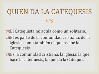 
El Catequista no actúa como un solitario.
El es parte de la comunidad cristiana, de la
iglesia, como también el que recibe la
Catequesis.
Es la comunidad cristiana, la iglesia, la que
hace la catequesis, la que da la Catequesis.
QUIEN DA LA CATEQUESIS
 