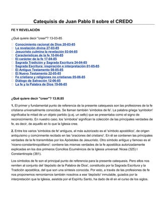 Catequisis de Juan Pablo II sobre el CREDO
FE Y REVELACIÓN

¿Qué quiere decir "creer"? 13-03-85
   Conocimiento racional de Dios 20-03-85
   La revelación divina 27-03-85
   Jesucristo culmina la revelación 03-04-85
   Características de la fe 10-04-85
   El carácter de la fe 17-04-85
   Sagrada Tradición y Sagrada Escritura 24-04-85
   Sagrada Escritura: inspiración e interpretación 01-05-85
   El Antiguo Testamento 08-05-85
   El Nuevo Testamento 22-05-85
   Fe cristiana y religiones no cristianas 05-06-85
   Diálogo de Salvación 12-06-85
   La fe y la Palabra de Dios 19-06-85



¿Qué quiere decir "creer"? 13.III.85

1. El primer y fundamental punto de referencia de la presente catequesis son las profesiones de la fe
cristiana universalmente conocidas. Se llaman también 'símbolos de fe'. La palabra griega 'symbolon'
significaba la mitad de un objeto partido (p.ej. un sello) que se presentaba como el signo de
reconocimiento. En nuestro caso, los 'símbolos' significan la colección de las principales verdades de
fe, es decir, de aquello en lo que la Iglesia cree.

2. Entre los varios 'símbolos de fe' antiguos, el más autorizado es el 'símbolo apostólico', de origen
antiquísimo y comúnmente recitado en las 'oraciones del cristiano'. En él se contienen las principales
verdades de la fe transmitidas por los Apóstoles de Jesucristo. Otro símbolo antiguo y famoso es el
'niceno-constantinopolitano': contiene las mismas verdades de la fe apostólica autorizadamente
explicadas en los dos primeros Concilios Ecuménicos de la Iglesia universal: Nicea (325) I
Constantinopla (381).

Los símbolos de fe son el principal punto de referencia para la presente catequesis. Pero ellos nos
remiten al conjunto del 'depósito de la Palabra de Dios', constituido por la Sagrada Escritura y la
Tradición apostólica, del que son una síntesis conocida. Por esto, a través de las profesiones de fe
nos proponemos remontarnos también nosotros a ese 'depósito' inmutable, guiados por la
interpretación que la Iglesia, asistida por el Espíritu Santo, ha dado de él en el curso de los siglos.
 