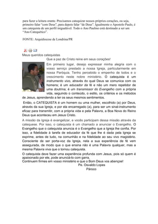 para fazer a leitura orante. Precisamos catequizar nossos próprios corações, ou seja,
primeiro falar “com Deus”, para depois falar “de Deus”. Igualmente o Apostolo Paulo, é
um catequista de um perfil inigualável. Todo o Ano Paulino está destinado a ser um
“Ano Catequético”.

FONTE: Arquidiocese de Londrina/PR



Meus queridos catequistas
                Que a paz de Cristo reine em seus corações!
                Em primeiro lugar, desejo expressar minha alegria com o
                vosso serviço prestado a nossa Igreja, particularmente em
                nossa Paróquia. Tenho percebido o empenho de todos e o
                crescimento neste nobre ministério. O catequista é um
                instrumento vivo, através do qual Deus se comunica com os
                homens; é um educador da fé e não um mero repetidor de
                uma doutrina; é um transmissor do Evangelho com a própria
                vida, seguindo o conteúdo, o estilo, os critérios e os métodos
de Jesus, aprendendo a ter os seus mesmos sentimentos.
Então, o CATEQUISTA é um homem ou uma mulher, escolhido (a) por Deus,
através da sua Igreja, e por ela encarregado (a), para ser um sinal-instrumento
eficaz para transmitir, com a própria vida e pela Palavra, a Boa Nova do Reino
Deus que aconteceu em Jesus Cristo.
A missão da Igreja é evangelizar, e vocês participam dessa missão através da
catequese. Por isso, o catequista é um chamado a anunciar o Evangelho. O
Evangelho que o catequista anuncia é o Evangelho que a Igreja lhe confia. Por
isso, a fidelidade à tarefa de educador da fé que lhe é dada pela Igreja se
exprime, antes de tudo, na comunhão e na fidelidade ao seu vivo magistério.
Consciente de ser porta-voz da Igreja, nela a sua experiência de fé vem
assegurada, de modo que o que ensina não é uma Palavra qualquer, mas a
mesma Palavra viva que o tornou catequista.
O catequista deve fazer uma experiência profunda com Jesus, pois só quem é
apaixonado por ele, pode anunciá-lo com garra.
Continuem firmes em vosso ministério e que o Bom Deus vos abençoe!
                                      Pe. Osvaldo Lopes
                                            Pároco
 
