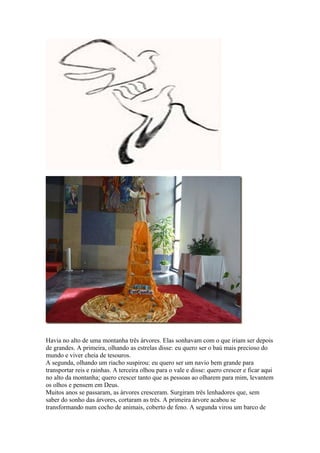 Havia no alto de uma montanha três árvores. Elas sonhavam com o que iriam ser depois
de grandes. A primeira, olhando as estrelas disse: eu quero ser o baú mais precioso do
mundo e viver cheia de tesouros.
A segunda, olhando um riacho suspirou: eu quero ser um navio bem grande para
transportar reis e rainhas. A terceira olhou para o vale e disse: quero crescer e ficar aqui
no alto da montanha; quero crescer tanto que as pessoas ao olharem para mim, levantem
os olhos e pensem em Deus.
Muitos anos se passaram, as árvores cresceram. Surgiram três lenhadores que, sem
saber do sonho das árvores, cortaram as três. A primeira árvore acabou se
transformando num cocho de animais, coberto de feno. A segunda virou um barco de
 