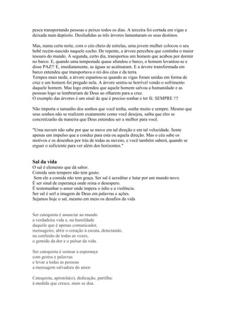 pesca transportando pessoas e peixes todos os dias. A terceira foi cortada em vigas e
deixada num depósito. Desiludidas as três árvores lamentaram os seus destinos.

Mas, numa certa noite, com o céu cheio de estrelas, uma jovem mulher colocou o seu
bebê recém-nascido naquele cocho. De repente, a árvore percebeu que continha o maior
tesouro do mundo. A segunda, certo dia, transportou um homem que acabou por dormir
no barco. E, quando uma tempestade quase afundou o barco, o homem levantou-se e
disse PAZ!! E, imediatamente, as águas se acalmaram. E a árvore transformada em
barco entendeu que transportava o rei dos céus e da terra.
Tempos mais tarde, a árvore espantou-se quando as vigas foram unidas em forma de
cruz e um homem foi pregado nela. A árvore sentiu-se horrível vendo o sofrimento
daquele homem. Mas logo entendeu que aquele homem salvou a humanidade e as
pessoas logo se lembrariam de Deus ao olharem para a cruz.
O exemplo das árvores é um sinal de que é preciso sonhar e ter fé. SEMPRE !!!

Não importa o tamanho dos sonhos que você tenha, sonhe muito e sempre. Mesmo que
seus sonhos não se realizem exatamente como você desejou, saiba que eles se
concretizarão da maneira que Deus entendeu ser a melhor para você.

"Uma nuvem não sabe por que se move em tal direção e em tal velocidade. Sente
apenas um impulso que a conduz para esta ou aquela direção. Mas o céu sabe os
motivos e os desenhos por trás de todas as nuvens, e você também saberá, quando se
erguer o suficiente para ver além dos horizontes."

(Richard Bach)
Sal da vida
O sal é elemento que dá sabor.
Comida sem tempero não tem gosto.
Sem ele a comida não tem graça. Ser sal é acreditar e lutar por um mundo novo.
É ser sinal de esperança onde reina o desespero.
É testemunhar o amor onde impera o ódio e a violência.
Ser sal é serl a imagem de Deus em palavras e ações.
Sejamos hoje o sal, mesmo em meio os desafios da vida


Ser catequista é anunciar ao mundo
a verdadeira vida e, na humildade
daquele que é apenas comunicador,
mensageiro, abrir o coração à escuta, detectando,
na confusão de todas as vozes,
o gemido da dor e o pulsar da vida.

Ser catequista é semear a esperança
com gestos e palavras
e levar a todas as pessoas
a mensagem salvadora do amor.

Catequista, apóstola(o), dedicação, partilha:
à medida que cresce, mais se doa.
 
