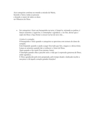A(o) catequista continua no mundo a missão de Maria,
fazendo o bem a todas as pessoas
e doando o maior de todos os dons:
ser filhas(os) de Deus.




   •   Ser catequista é fazer um buraquinho na terra; é limpá-la, retirando as pedras; é
       lançar sementes; é aguá-las; é contemplar e agradecer. e no fim, deixar que o
       sopro de Deus o faça brotar e crescer na luz do novo dia…

       A terra é o coração;
       O buraquinho é feito quando o catequista se aproxima com ternura do dono do
       coração;
       Está limpando quando o ajuda a jogar fora tudo que fere, magoa e o deixa triste;
       Lança as sementes quando dar a conhecer o Amor de Deus;
       Água quando o faz sentir Esse mesmo Amor;
       Contempla quando olha e percebe nele a vida que é expressão generosa de Deus;
       então agradece…
       E Deus agradecido pela terra preparada, pelo tempo doado e dedicado recebe a
       sua prece e dá àquele coração grandes bençãos!
 