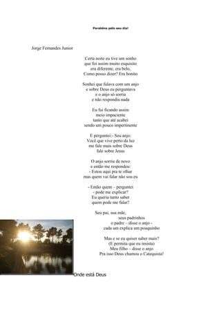 Parabéns pelo seu dia!




Jorge Fernandes Junior

                             Certa noite eu tive um sonho
                             que foi assim muito esquisito
                                era diferente, era belo,
                             Como posso dizer? Era bonito

                            Sonhei que falava com um anjo
                             e sobre Deus eu perguntava
                                  e o anjo só sorria
                                e não respondia nada

                                 Eu fui ficando assim
                                   meio impaciente
                                 tanto que até acabei
                             sendo um pouco impertinente

                               E perguntei:- Seu anjo:
                              Você que vive perto da luz
                               me fale mais sobre Deus
                                   fale sobre Jesus

                                 O anjo sorriu de novo
                                e então me respondeu:
                               - Estou aqui pra te olhar
                             mas quem vai falar não sou eu

                               - Então quem – perguntei
                                  - pode me explicar?
                                 Eu queria tanto saber
                                 quem pode me falar?

                                   Seu pai, sua mãe,
                                                seus padrinhos
                                            o padre – disse o anjo -
                                       cada um explica um pouquinho

                                        Mas e se eu quiser saber mais?
                                            (E permita que eu insista)
                                             Meu filho – disse o anjo
                                      Pra isso Deus chamou o Catequista!



                         Onde está Deus
 