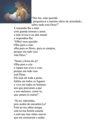 “Diz-me, mãe querida
                - perguntava o menino cheio de ansiedade-,
                sabes onde está Deus?”
E tomando-lhe a mão
com grande ternura e amor,
a mãe levou-o ao alto monte
e respondeu-lhe:
“Olha! meu querido.
Olha para o mar,
olha para as flores, para os campos,
porque em tudo isso
está Deus.”

“Sente a brisa do ar!
Olha para o céu
e repara nas aves a voar,
porque em tudo isso
está Deus.
Ele está em toda a parte,
habita em todos os lugares
e vive em todos os homens:
nos que procuram a paz
e nos meninos, como tu,
que amam os outros”.

“Já sei, mãezinha,
pois acabo de encontrá-Lo!
Está no teu olhar meigo,
está na tua bonita canção
e está nas tuas mãos suaves
que me ensinaram a andar.
 