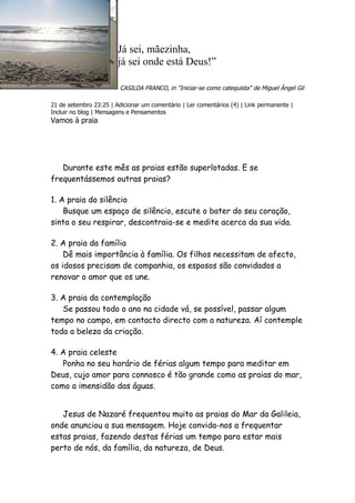 Já sei, mãezinha,
                        já sei onde está Deus!”

                         CASILDA FRANCO, in "Iniciar-se como catequista" de Miguel Ángel Gil

21 de setembro 23:25 | Adicionar um comentário | Ler comentários (4) | Link permanente |
Incluir no blog | Mensagens e Pensamentos
Vamos à praia




   Durante este mês as praias estão superlotadas. E se
frequentássemos outras praias?

1. A praia do silêncio
    Busque um espaço de silêncio, escute o bater do seu coração,
sinta o seu respirar, descontraia-se e medite acerca da sua vida.

2. A praia da família
    Dê mais importância à família. Os filhos necessitam de afecto,
os idosos precisam de companhia, os esposos são convidados a
renovar o amor que os une.

3. A praia da contemplação
   Se passou todo o ano na cidade vá, se possível, passar algum
tempo no campo, em contacto directo com a natureza. Aí contemple
toda a beleza da criação.

4. A praia celeste
   Ponha no seu horário de férias algum tempo para meditar em
Deus, cujo amor para connosco é tão grande como as praias do mar,
como a imensidão das águas.


   Jesus de Nazaré frequentou muito as praias do Mar da Galileia,
onde anunciou a sua mensagem. Hoje convida-nos a frequentar
estas praias, fazendo destas férias um tempo para estar mais
perto de nós, da família, da natureza, de Deus.
 
