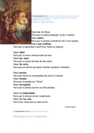 31 de dezembro 0:15 | Adicionar um comentário | Ler comentários
                       (1) | Link permanente | Exibir trackbacks (1) | Incluir no blog |
                       Mensagens e Pensamentos
                       Porque eu nasci, diz Deus




                  Nasci nu, diz Deus,
                  Para que tu saibas despojar-te de ti mesmo.
                  Nasci pobre,
                  Para que tu possas considerar-me a tua riqueza.
                  Nasci num estábulo,
Para que tu aprendas a santificar todos os lugares.

Nasci débil,
Para que tu nunca tenhas medo de mim.
Nasci por amor,
Para que tu nunca duvides do meu amor.
Nasci de noite,
Para que acredites que posso iluminar qualquer realidade.

Nasci pessoa,
Para que nunca te envergonhes de seres tu mesmo.
Nasci homem,
Para que tu possas ser “Deus”.
Nasci perseguido,
Para que tu saibas aceitar as dificuldades.

Nasci na simplicidade,
Para que tu deixes de ser complicado.
Nasci na tua vida,
Para levar todos para a casa do Pai.

                                                                     Lambert Noben

27 de dezembro 14:37 | Adicionar um comentário


Mensagem aos Catequistas
 