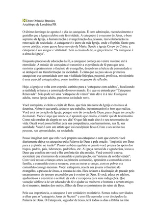Dom Orlando Brandes
Arcebispo de Londrina/PR

O último domingo de agosto é o dia do catequista. É com admiração, reconhecimento e
gratidão que a Igreja celebra esta festividade. A catequese é o sucesso de Jesus, o bem
supremo da Igreja, a humanização e evangelização das pessoas, real colaboração na
renovação da sociedade. A catequese é o útero da mãe Igreja, onde o Espírito Santo gera
novos cristãos, como gerou Jesus no seio de Maria. Sendo a igreja Corpo de Cristo, a
catequese é seu sangue e vitalidade. Sem o ensino da fé, a igreja fenece. “A catequese é
a alma da Igreja”.

Enquanto processo de educação da fé, a catequese começa no ventre materno até à
eternidade. A missão do catequista é transmitir a experiência de fé para que seus
ouvintes experimentem o fascínio do evangelho, descubram a beleza da comunidade e
se dediquem na transformação da sociedade. É claro que os pais são os primeiros
catequistas e a comunidade com sua vitalidade litúrgica, pastoral, profética, missionária
é uma especial catequizadora, como também os grupos de reflexão.

Hoje, a igreja se volta com especial carinho para a “catequese com adultos”, focalizando
a realidade urbana e a construção do novo mundo. É o que se entende por “Catequese
Renovada”. Não pode ser uma “catequese de verniz” mas deve ir à raiz. Catequese
adulta, numa Igreja adulta, para uma sociedade novo.

Você catequista, é eleito e eleita de Deus, que fala em nome da Igreja e ensina a sã
doutrina. Nobre é sua tarefa, árduo o seu trabalho, incomensurável o bem que realiza.
Você está no coração da Igreja, porque veio do coração de Deus, para chegar ao coração
do mundo. Você é anjo que anuncia, é apostolo que ensina, é mártir que dá testemunho.
Como não exultar de alegria no seu dia? O que fala mais alto é o seu testemunho de
vida. Oxalá você possa brilhar pela sua competência, seu humanismo, sua fé, sua
santidade. Você é com um artista que vai esculpindo Jesus Cristo o seu reino nas
pessoas, nas comunidades, na sociedade.

Posso imaginar com que zelo você prepara sua catequese e com que esmero você
diariamente deixa-se catequizar pela Palavra de Deus e pela oração. “Implosão em Deus
para a explosão no irmão”. Posso também equilatar o quanto você precisa do apoio dos
bispos, padres, pais, lideranças, padrinhos, etc. A Igreja comovida e agradecida, louva a
Deus que confiou em você e lhe conferiu tão alta missão. Você constrói a nova
sociedade que chamamos de comunhão e participação, ou “sistema da solidariedade”.
Com você nossas crianças antes da primeira comunhão, aprendem a comunhão com a
família, a comunhão com a natureza, com as outras crianças, com os pobres e a
comunhão consigo mesmas. Você, catequista, revela aos jovens o fascínio do
evangelho, a pessoa de Jesus, a estrada do céu. Eles deixam a fascinação do pecado pelo
encantamento do tesouro escondido que é o reino de Deus. E você, educa os adultos,
ajudando-os a encontrar o sentido da vida e a resposta para suas indagações. Que
vocação sublime a de ser educador da fé e ajudar as mulheres e homens a serem amigos
de si mesmos, irmãos dos outros, filhos de Deus e construtores do reino de Deus.

Pela sua importância, a catequese é um verdadeiro ministério. Somos todos convidados
a olhar para o “catequista Jesus de Nazaré” e com Ele aprender a ser discípulos da
Palavra de Deus. O Catequista, seguidor de Jesus, terá todos os dias a Bíblia na mão
 
