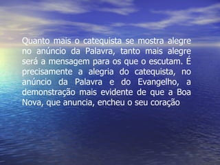 Quanto mais o catequista se mostra alegre no anúncio da Palavra, tanto mais alegre será a mensagem para os que o escutam. É precisamente a alegria do catequista, no anúncio da Palavra e do Evangelho, a demonstração mais evidente de que a Boa Nova, que anuncia, encheu o seu coração 