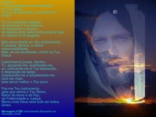 Senhor, Tu me chamaste a ser catequista na Tua Igreja, na Tua comunidade, que também é minha. Tu me confiaste a Missão de anunciar a Tua Palavra, de denunciar o pecado, de testemunhar, pela minha própria vida, os valores do Evangelho. Não recuo diante do Teu chamamento. É pesada, Senhor, a minha responsabilidade. Mas, se me escolheste, confio na Tua Graça. Caminhamos juntos, Senhor, Tu, apoiando-me, iluminando-me; eu, colocando-me à Tua disposição, à disposição da Igreja, preparando-me e actualizando-me para ser mais, para servir melhor o Teu povo. Faz-me Teu instrumento, para que venha o Teu Reino, Reino de Amor e de Paz, de Fraternidade e Justiça, Reino onde Deus será tudo em todos. Ámen .  Mensagem nº356 ; Secretariado Diocesano da Educação Cristã   