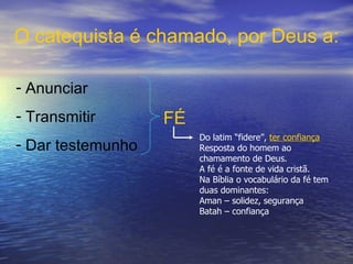 Anunciar Transmitir  Dar testemunho   FÉ O catequista é chamado, por Deus a: Do latim “fidere”,  ter confiança Resposta do homem ao chamamento de Deus.  A fé é a fonte de vida cristã. Na Bíblia o vocabulário da fé tem duas dominantes: Aman – solidez, segurança Batah – confiança 