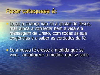 Fazer catequese é: Levar a criança não só a gostar de Jesus, mas ainda a conhecer bem a vida e a mensagem de Cristo, com todas as sua exigências e a saber as verdades da fé Se a nossa fé cresce à medida que se vive… amadurece à medida que se sabe 