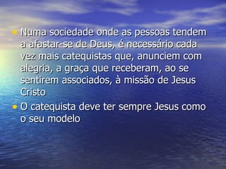Numa sociedade onde as pessoas tendem a afastar-se de Deus, é necessário cada vez mais catequistas que, anunciem com alegria, a graça que receberam, ao se sentirem associados, à missão de Jesus Cristo O catequista deve ter sempre Jesus como o seu modelo 