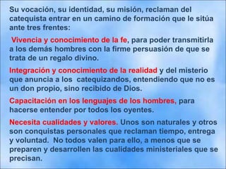 Su vocación, su identidad, su misión, reclaman del
catequista entrar en un camino de formación que le sitúa
ante tres frentes:
Vivencia y conocimiento de la fe, para poder transmitirla
a los demás hombres con la firme persuasión de que se
trata de un regalo divino.
Integración y conocimiento de la realidad y del misterio
que anuncia a los catequizandos, entendiendo que no es
un don propio, sino recibido de Dios.
Capacitación en los lenguajes de los hombres, para
hacerse entender por todos los oyentes.
Necesita cualidades y valores. Unos son naturales y otros
son conquistas personales que reclaman tiempo, entrega
y voluntad. No todos valen para ello, a menos que se
preparen y desarrollen las cualidades ministeriales que se
precisan.
 