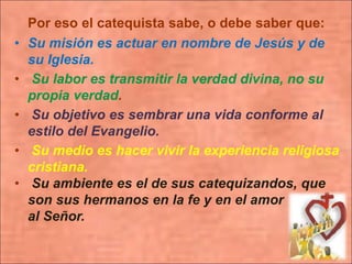 Por eso el catequista sabe, o debe saber que:
• Su misión es actuar en nombre de Jesús y de
su Iglesia.
• Su labor es transmitir la verdad divina, no su
propia verdad.
• Su objetivo es sembrar una vida conforme al
estilo del Evangelio.
• Su medio es hacer vivir la experiencia religiosa
cristiana.
• Su ambiente es el de sus catequizandos, que
son sus hermanos en la fe y en el amor
al Señor.
 