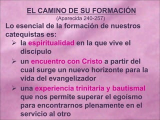 EL CAMINO DE SU FORMACIÓN
(Aparecida 240-257)
Lo esencial de la formación de nuestros
catequistas es:
 la espiritualidad en la que vive el
discípulo
 un encuentro con Cristo a partir del
cual surge un nuevo horizonte para la
vida del evangelizador
 una experiencia trinitaria y bautismal
que nos permite superar el egoísmo
para encontrarnos plenamente en el
servicio al otro
 