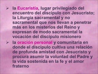  la Eucaristía, lugar privilegiado del
encuentro del discípulo con Jesucristo;
la Liturgia sacramental y no
sacramental que nos llevan a penetrar
más en los misterios del Reino y
expresan de modo sacramental la
vocación del discípulo misionero
 la oración personal y comunitaria en
donde el discípulo cultiva una relación
de profunda amistad con Jesucristo y
procura asumir la voluntad del Padre y
la vida sostenida en la fe y el amor
fraterno
 