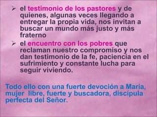  el testimonio de los pastores y de
quienes, algunas veces llegando a
entregar la propia vida, nos invitan a
buscar un mundo más justo y más
fraterno
 el encuentro con los pobres que
reclaman nuestro compromiso y nos
dan testimonio de la fe, paciencia en el
sufrimiento y constante lucha para
seguir viviendo.
Todo ello con una fuerte devoción a María,
mujer libre, fuerte y buscadora, discípula
perfecta del Señor.
 