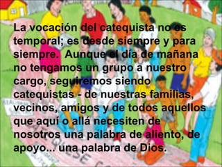 La vocación del catequista no es
temporal; es desde siempre y para
siempre. Aunque el día de mañana
no tengamos un grupo a nuestro
cargo, seguiremos siendo
catequistas - de nuestras familias,
vecinos, amigos y de todos aquellos
que aquí o allá necesiten de
nosotros una palabra de aliento, de
apoyo... una palabra de Dios.
 