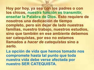 Hoy por hoy, ya sea con los padres o con
los chicos, nuestra función es transmitir,
enseñar la Palabra de Dios. Esto requiere de
nosotros una dedicación de tiempo
completo, pero sin dejar de lado nuestras
familias, nuestro trabajo, nuestros estudios,
sino que también en ese ambiente debemos
ser catequistas, por eso no estamos
llamados a hacer de catequistas sino a
serlo.
La opción de vida que hemos tomado nos
compromete hasta tal punto que toda
nuestra vida debe verse afectada por
nuestro SER CATEQUISTA.
 