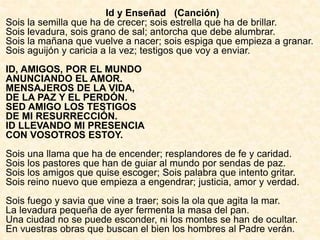 Id y Enseñad (Canción)
Sois la semilla que ha de crecer; sois estrella que ha de brillar.
Sois levadura, sois grano de sal; antorcha que debe alumbrar.
Sois la mañana que vuelve a nacer; sois espiga que empieza a granar.
Sois aguijón y caricia a la vez; testigos que voy a enviar.
ID, AMIGOS, POR EL MUNDO
ANUNCIANDO EL AMOR.
MENSAJEROS DE LA VIDA,
DE LA PAZ Y EL PERDÓN.
SED AMIGO LOS TESTIGOS
DE MI RESURRECCIÓN.
ID LLEVANDO MI PRESENCIA
CON VOSOTROS ESTOY.
Sois una llama que ha de encender; resplandores de fe y caridad.
Sois los pastores que han de guiar al mundo por sendas de paz.
Sois los amigos que quise escoger; Sois palabra que intento gritar.
Sois reino nuevo que empieza a engendrar; justicia, amor y verdad.
Sois fuego y savia que vine a traer; sois la ola que agita la mar.
La levadura pequeña de ayer fermenta la masa del pan.
Una ciudad no se puede esconder, ni los montes se han de ocultar.
En vuestras obras que buscan el bien los hombres al Padre verán.
 