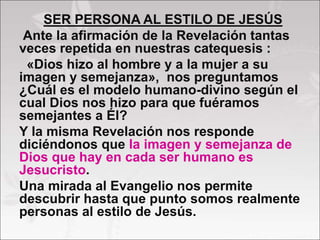 SER PERSONA AL ESTILO DE JESÚS
Ante la afirmación de la Revelación tantas
veces repetida en nuestras catequesis :
«Dios hizo al hombre y a la mujer a su
imagen y semejanza», nos preguntamos
¿Cuál es el modelo humano-divino según el
cual Dios nos hizo para que fuéramos
semejantes a Él?
Y la misma Revelación nos responde
diciéndonos que la imagen y semejanza de
Dios que hay en cada ser humano es
Jesucristo.
Una mirada al Evangelio nos permite
descubrir hasta que punto somos realmente
personas al estilo de Jesús.
 