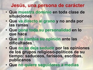 Jesús, una persona de carácter
• Que muestra dominio en toda clase de
situaciones
• Que va directo al grano y no anda por
las ramas
• Que pone toda su personalidad en lo
que hace
• Que no cambia su opinión ante las
dificultades
• Que no se deja seducir por las opiniones
de los grupos religioso-políticos de su
tiempo: saduceos, fariseos, escribas,
publicanos
• Que no quiere seguidores a medias
 