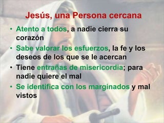 Jesús, una Persona cercana
• Atento a todos, a nadie cierra su
corazón
• Sabe valorar los esfuerzos, la fe y los
deseos de los que se le acercan
• Tiene entrañas de misericordia; para
nadie quiere el mal
• Se identifica con los marginados y mal
vistos
 