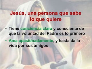 Jesús, una persona que sabe
lo que quiere
• Tiene conciencia clara y consciente de
que la voluntad del Padre es lo primero
• Ama apasionadamente, y hasta da la
vida por sus amigos
 