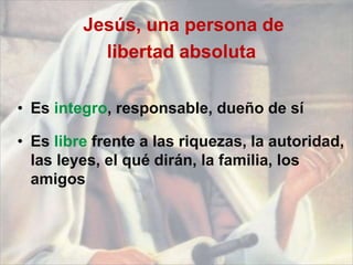 Jesús, una persona de
libertad absoluta
• Es integro, responsable, dueño de sí
• Es libre frente a las riquezas, la autoridad,
las leyes, el qué dirán, la familia, los
amigos
 
