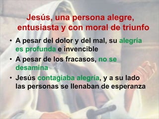 Jesús, una persona alegre,
entusiasta y con moral de triunfo
• A pesar del dolor y del mal, su alegría
es profunda e invencible
• A pesar de los fracasos, no se
desamina
• Jesús contagiaba alegría, y a su lado
las personas se llenaban de esperanza
 