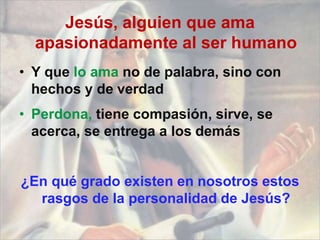 Jesús, alguien que ama
apasionadamente al ser humano
• Y que lo ama no de palabra, sino con
hechos y de verdad
• Perdona, tiene compasión, sirve, se
acerca, se entrega a los demás
¿En qué grado existen en nosotros estos
rasgos de la personalidad de Jesús?
 
