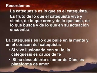 Recordemos:
La catequesis es lo que es el catequista.
Es fruto de lo que el catequista vive y
siente, de lo que cree y de lo que ama, de
lo que busca y de lo que en su actuación
encuentra.
La catequesis es lo que bulle en la mente y
en el corazón del catequista:
• Si vive ilusionado con su fe, la
catequesis es cauce de fe
• Si ha descubierto el amor de Dios, es
plataforma de amor
 
