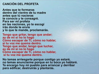 CANCIÓN DEL PROFETA
Antes que te formaras
dentro del vientre de tu madre
antes que tú nacieras
te conocía y te consagré.
Para ser mi profeta
en las naciones, yo te escogí
irás donde te envíe
y lo que te mande, proclamarás.
Tengo que gritar, tengo que andar;
ay de mí si no lo hago
Cómo escapar de Ti, cómo no hablar,
si tu voz me quema dentro.
Tengo que andar, tengo que luchar,
ay de mí si no lo hago
Cómo escapar de Ti, cómo no hablar,
si tu voz me quema dentro.
No temas arriesgarte porque contigo yo estaré,
no temas anunciarme porque en tu boca yo hablaré.
Te encargo hoy mi pueblo para arrancar y derribar
para edificar, destruirás y plantarás.
 