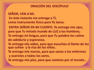 ORACIÓN DEL DISCÍPULO
SEÑOR, VEN A MI.
En éste instante me entrego a Ti,
como instrumento físico para Tu tarea.
ENTRA SEÑOR EN MI CUERPO. Te entrego mis ojos,
para que Tu mirada inunde de LUZ a los hombres;
Te entrego mi lengua, para que Tu palabra los colme
de sabiduría y esperanza.
Te entrego mis oídos, para que escuches el llanto de los
que sufren y la risa de los niños.
Te entrego mis manos, para que sanes a los enfermos
y acaricies a todos los seres.
Te entrego mis pies, para que camines por el mundo…
 