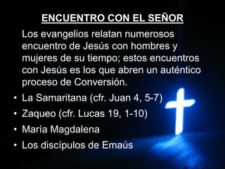 ENCUENTRO CON EL SEÑOR
Los evangelios relatan numerosos
encuentro de Jesús con hombres y
mujeres de su tiempo; estos encuentros
con Jesús es los que abren un auténtico
proceso de Conversión.
• La Samaritana (cfr. Juan 4, 5-7)
• Zaqueo (cfr. Lucas 19, 1-10)
• María Magdalena
• Los discípulos de Emaús
 