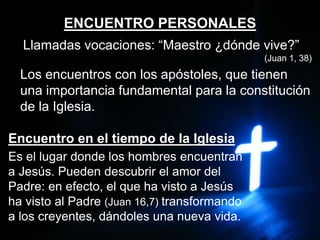 ENCUENTRO PERSONALES
Llamadas vocaciones: “Maestro ¿dónde vive?”
(Juan 1, 38)
Los encuentros con los apóstoles, que tienen
una importancia fundamental para la constitución
de la Iglesia.
Encuentro en el tiempo de la Iglesia
Es el lugar donde los hombres encuentran
a Jesús. Pueden descubrir el amor del
Padre: en efecto, el que ha visto a Jesús
ha visto al Padre (Juan 16,7) transformando
a los creyentes, dándoles una nueva vida.
 