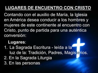 LUGARES DE ENCUENTRO CON CRISTO
Contando con el auxilio de María, la Iglesia
en América desea conducir a los hombres y
mujeres de este continente al encuentro con
Cristo, punto de partida para una auténtica
conversión:
Lugares:
1. La Sagrada Escritura - leída a la
luz de la: Tradición, Padres, Magisterios.
2. En la Sagrada Liturgia
3. En las personas
 