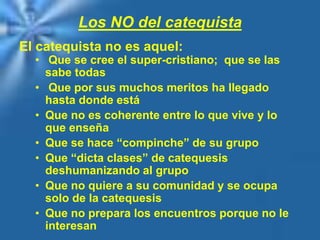 Los NO del catequista
El catequista no es aquel:
• Que se cree el super-cristiano; que se las
sabe todas
• Que por sus muchos meritos ha llegado
hasta donde está
• Que no es coherente entre lo que vive y lo
que enseña
• Que se hace “compinche” de su grupo
• Que “dicta clases” de catequesis
deshumanizando al grupo
• Que no quiere a su comunidad y se ocupa
solo de la catequesis
• Que no prepara los encuentros porque no le
interesan
 