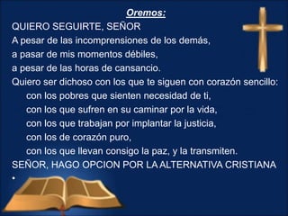 Oremos:
QUIERO SEGUIRTE, SEÑOR
A pesar de las incomprensiones de los demás,
a pasar de mis momentos débiles,
a pesar de las horas de cansancio.
Quiero ser dichoso con los que te siguen con corazón sencillo:
con los pobres que sienten necesidad de ti,
con los que sufren en su caminar por la vida,
con los que trabajan por implantar la justicia,
con los de corazón puro,
con los que llevan consigo la paz, y la transmiten.
SEÑOR, HAGO OPCION POR LA ALTERNATIVA CRISTIANA
•
 