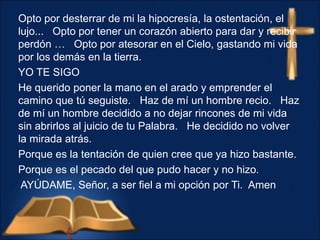 Opto por desterrar de mi la hipocresía, la ostentación, el
lujo... Opto por tener un corazón abierto para dar y recibir
perdón … Opto por atesorar en el Cielo, gastando mi vida
por los demás en la tierra.
YO TE SIGO
He querido poner la mano en el arado y emprender el
camino que tú seguiste. Haz de mí un hombre recio. Haz
de mí un hombre decidido a no dejar rincones de mi vida
sin abrirlos al juicio de tu Palabra. He decidido no volver
la mirada atrás.
Porque es la tentación de quien cree que ya hizo bastante.
Porque es el pecado del que pudo hacer y no hizo.
AYÚDAME, Señor, a ser fiel a mi opción por Ti. Amen
 