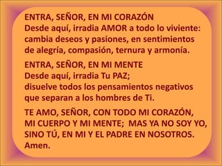 ENTRA, SEÑOR, EN MI CORAZÓN
Desde aquí, irradia AMOR a todo lo viviente:
cambia deseos y pasiones, en sentimientos
de alegría, compasión, ternura y armonía.
ENTRA, SEÑOR, EN MI MENTE
Desde aquí, irradia Tu PAZ;
disuelve todos los pensamientos negativos
que separan a los hombres de Ti.
TE AMO, SEÑOR, CON TODO MI CORAZÓN,
MI CUERPO Y MI MENTE; MAS YA NO SOY YO,
SINO TÚ, EN MI Y EL PADRE EN NOSOTROS.
Amen.
 